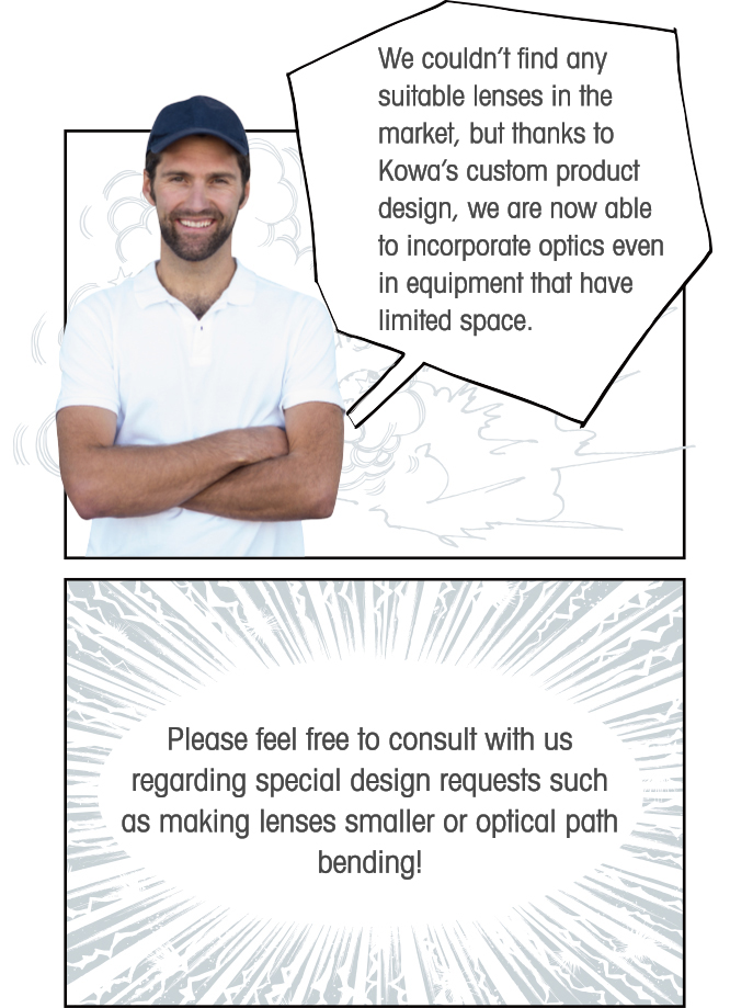 We couldn’t find any suitable lenses in the market, but thanks to Kowa’s custom product design, we are now able to incorporate optics even in equipment that have limited space. Please feel free to consult with us regarding special design requests such as making lenses smaller or optical path bending!