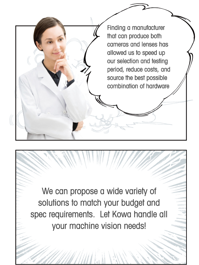 Finding a manufacturer that can produce both cameras and lenses has allowed us to speed up our selection and testing period, reduce costs, and source the best possible combination of hardware. We can propose a wide variety of solutions to match your budget and spec requirements.  Let Kowa handle all your machine vision needs!
